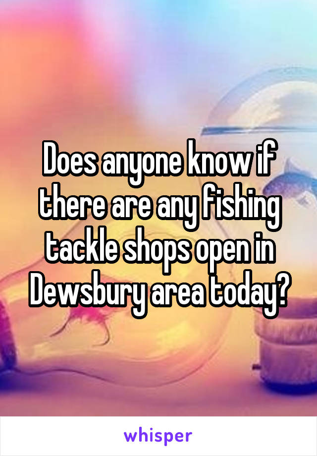 Does anyone know if there are any fishing tackle shops open in Dewsbury area today?