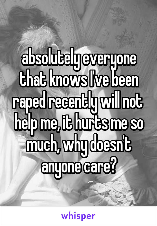 absolutely everyone that knows I've been raped recently will not  help me, it hurts me so much, why doesn't anyone care?