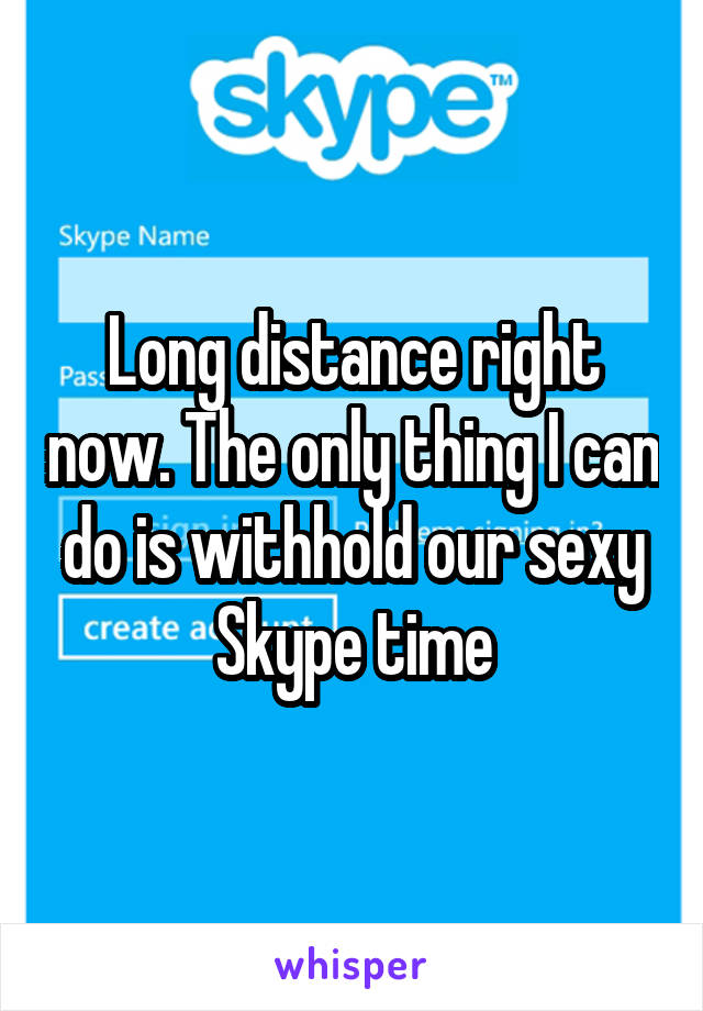 Long distance right now. The only thing I can do is withhold our sexy Skype time