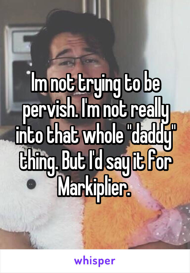 Im not trying to be pervish. I'm not really into that whole "daddy" thing. But I'd say it for Markiplier. 