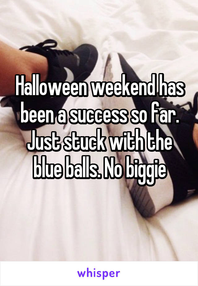 Halloween weekend has been a success so far. Just stuck with the blue balls. No biggie
