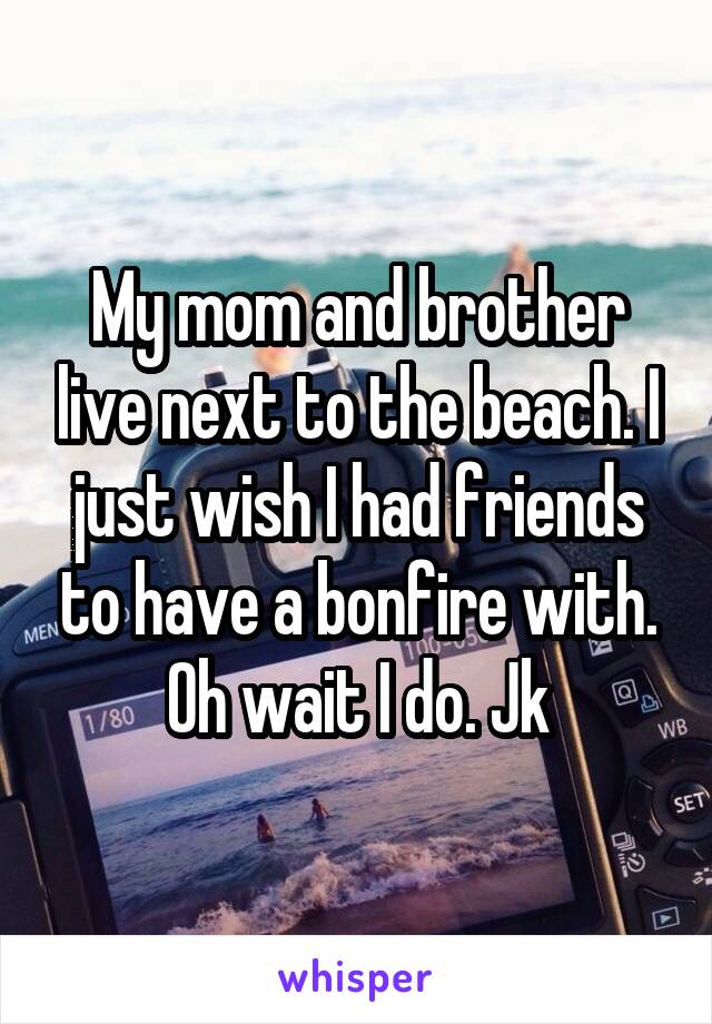 My mom and brother live next to the beach. I just wish I had friends to have a bonfire with. Oh wait I do. Jk