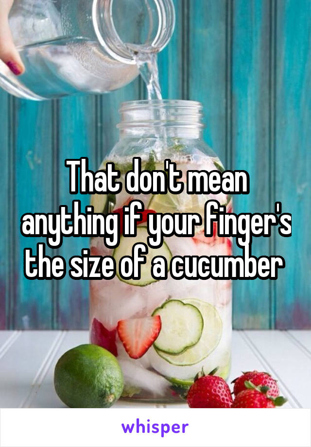 That don't mean anything if your finger's the size of a cucumber 