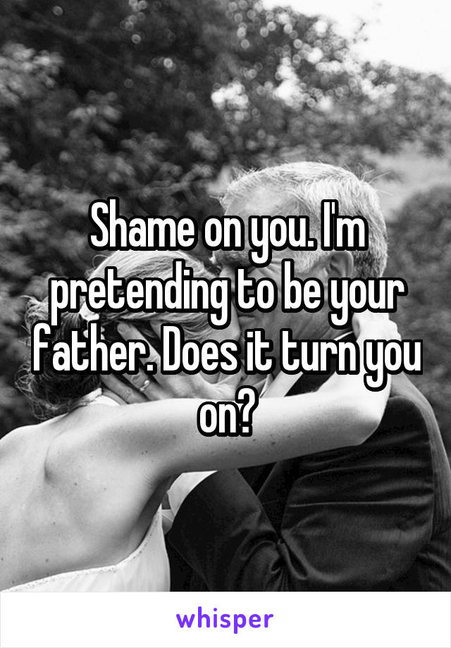 Shame on you. I'm pretending to be your father. Does it turn you on?