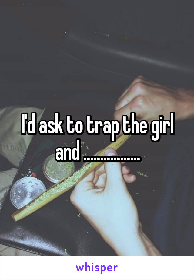 I'd ask to trap the girl and .................