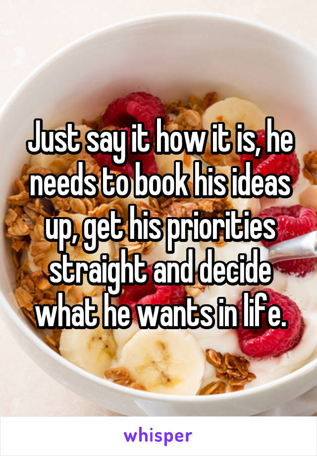 Just say it how it is, he needs to book his ideas up, get his priorities straight and decide what he wants in life.