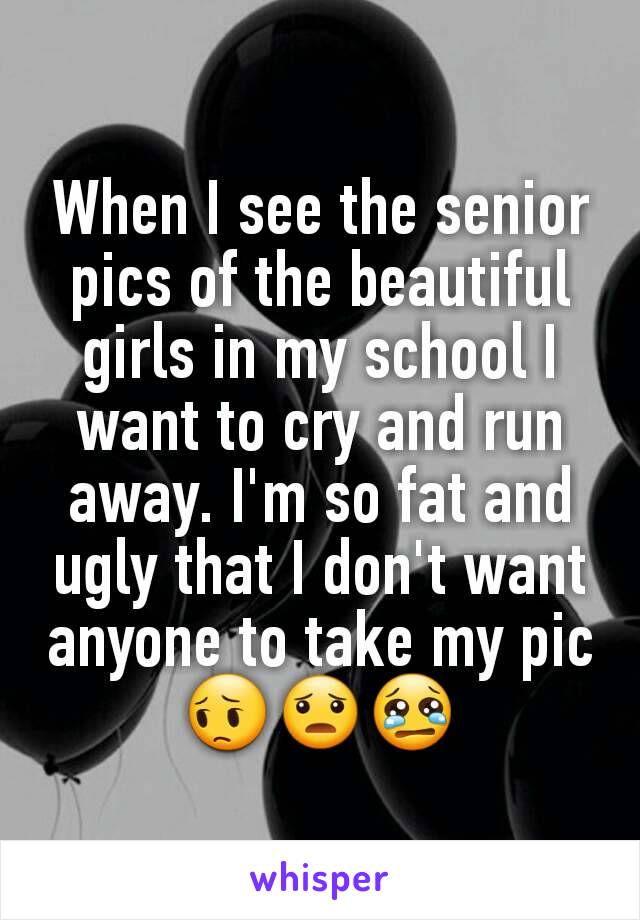 When I see the senior pics of the beautiful girls in my school I want to cry and run away. I'm so fat and ugly that I don't want anyone to take my pic😔😦😢