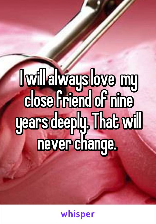 I will always love  my close friend of nine years deeply. That will never change. 