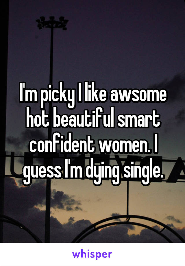 I'm picky I like awsome hot beautiful smart confident women. I guess I'm dying single.