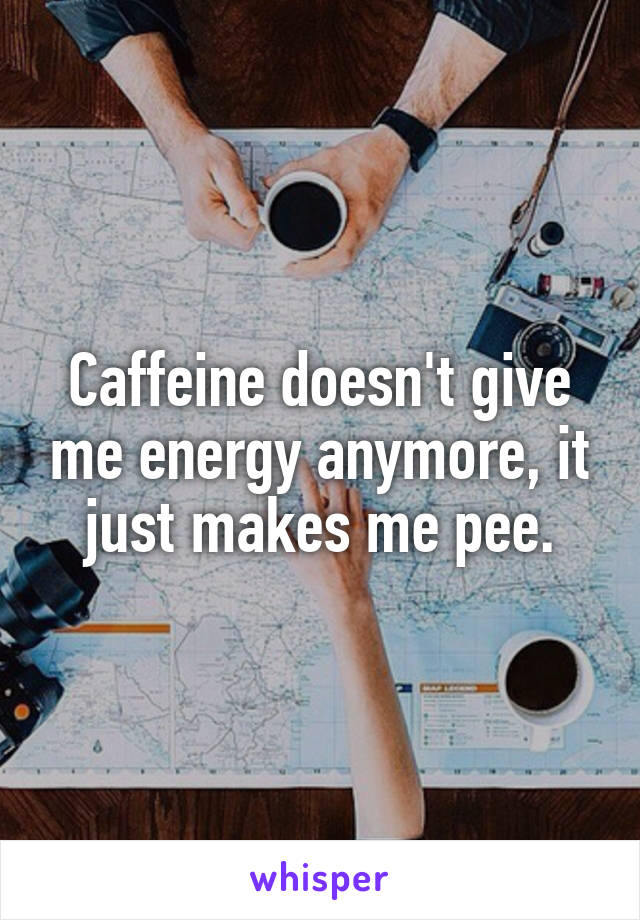 Caffeine doesn't give me energy anymore, it just makes me pee.