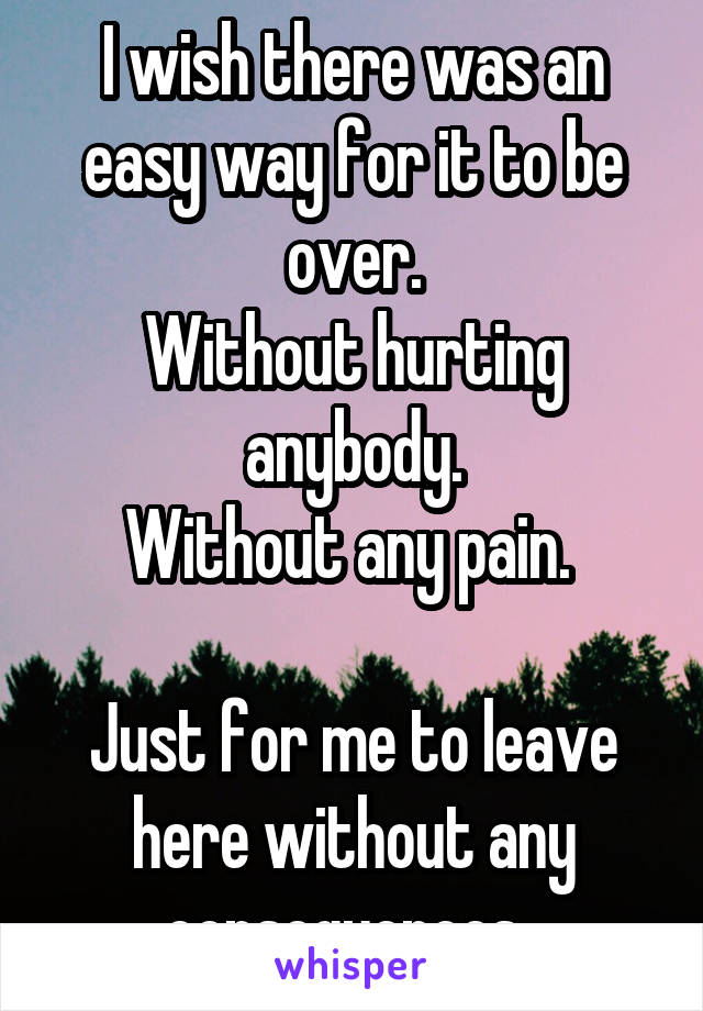 I wish there was an easy way for it to be over.
Without hurting anybody.
Without any pain. 

Just for me to leave here without any consequences. 