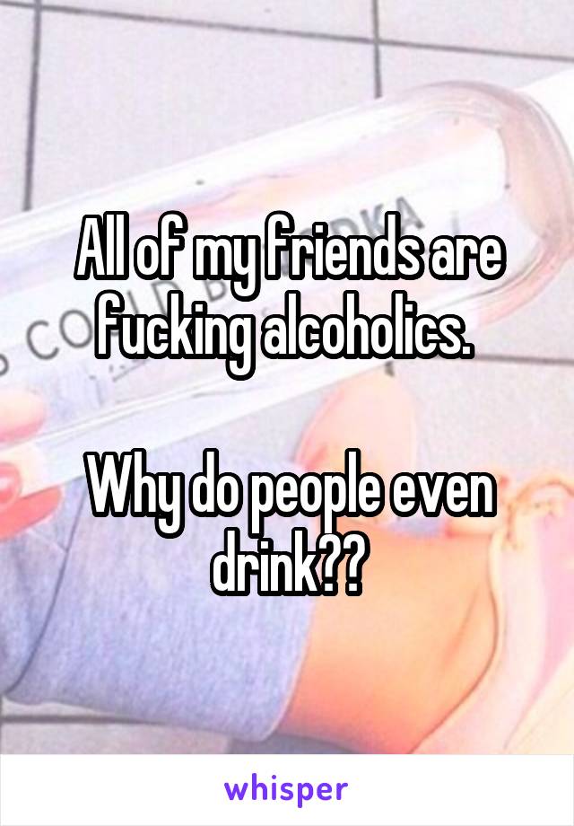 All of my friends are fucking alcoholics. 

Why do people even drink??