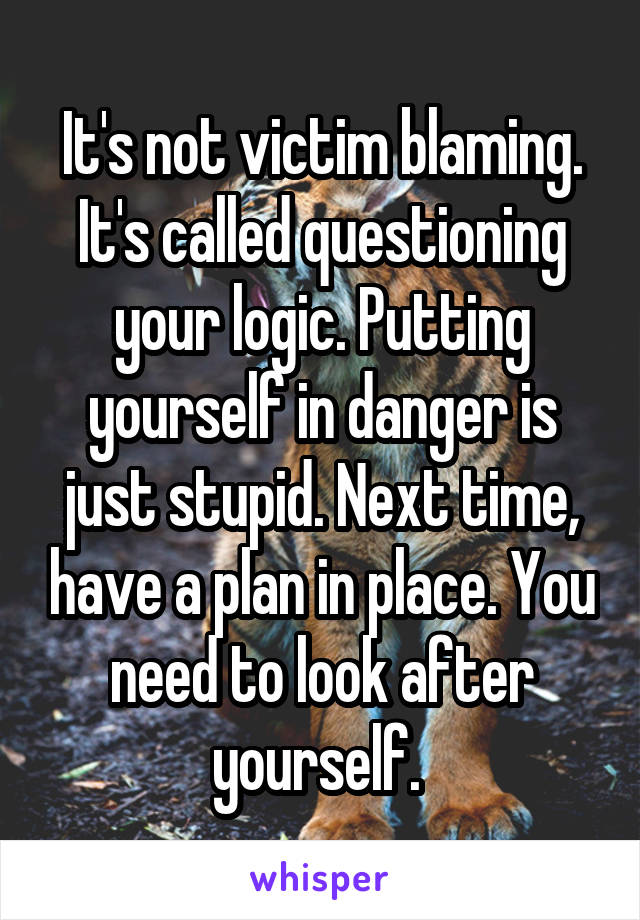 It's not victim blaming. It's called questioning your logic. Putting yourself in danger is just stupid. Next time, have a plan in place. You need to look after yourself. 