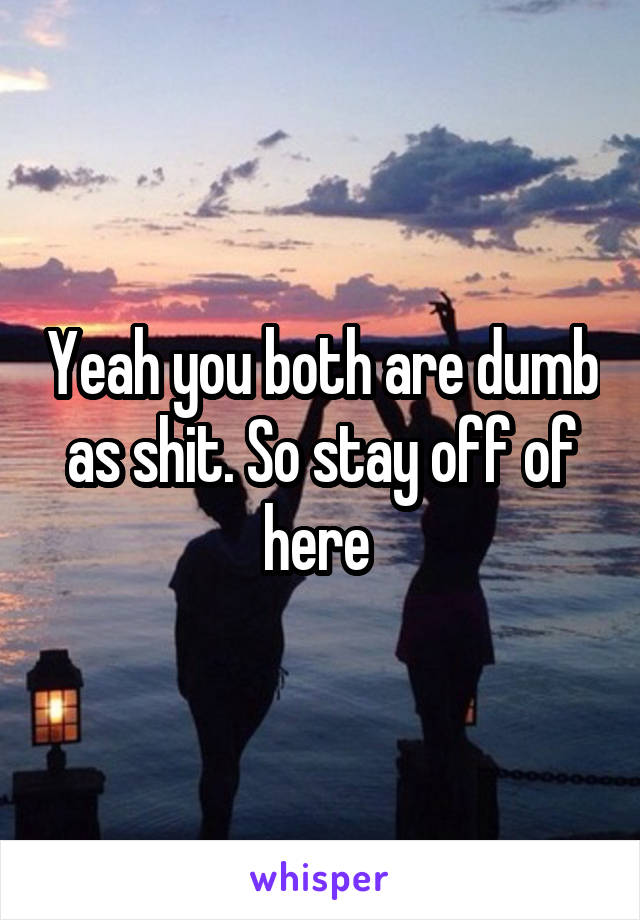 Yeah you both are dumb as shit. So stay off of here 
