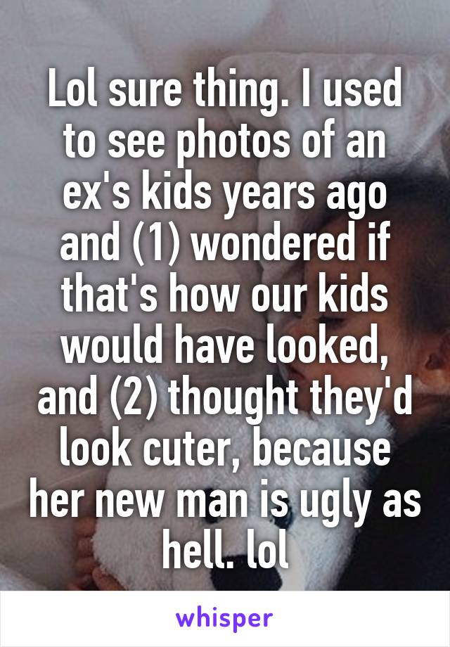 Lol sure thing. I used to see photos of an ex's kids years ago and (1) wondered if that's how our kids would have looked, and (2) thought they'd look cuter, because her new man is ugly as hell. lol