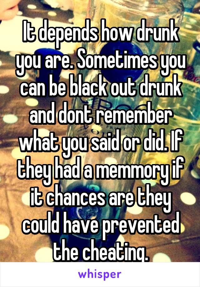 It depends how drunk you are. Sometimes you can be black out drunk and dont remember what you said or did. If they had a memmory if it chances are they could have prevented the cheating.