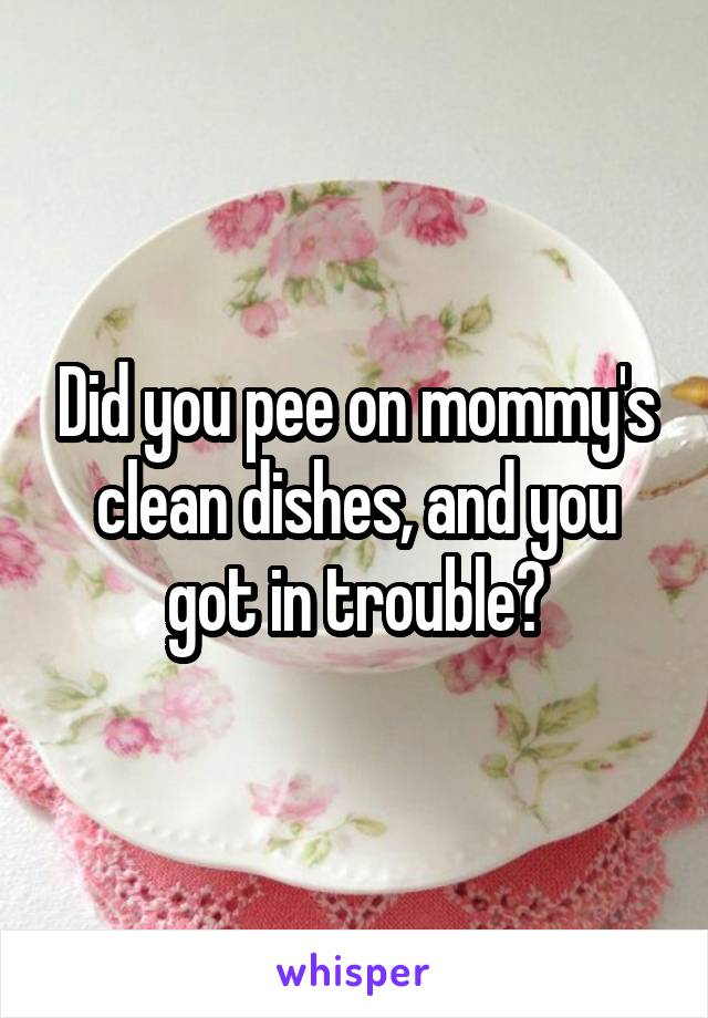 Did you pee on mommy's clean dishes, and you got in trouble?