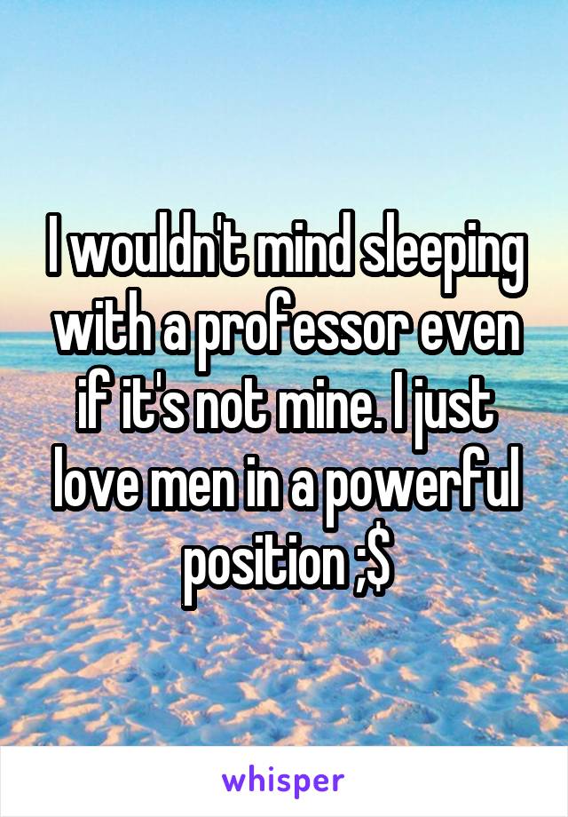 I wouldn't mind sleeping with a professor even if it's not mine. I just love men in a powerful position ;$