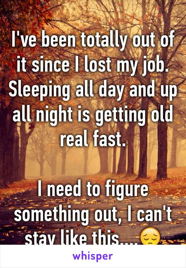 I've been totally out of it since I lost my job. 
Sleeping all day and up all night is getting old real fast. 

I need to figure something out, I can't stay like this....😔