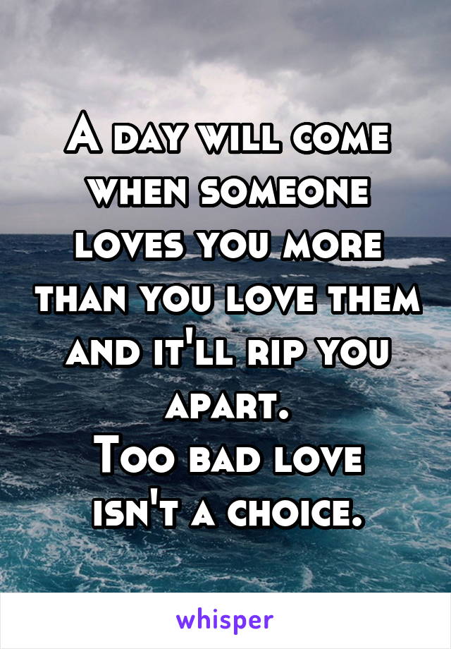 A day will come when someone loves you more than you love them and it'll rip you apart.
Too bad love isn't a choice.