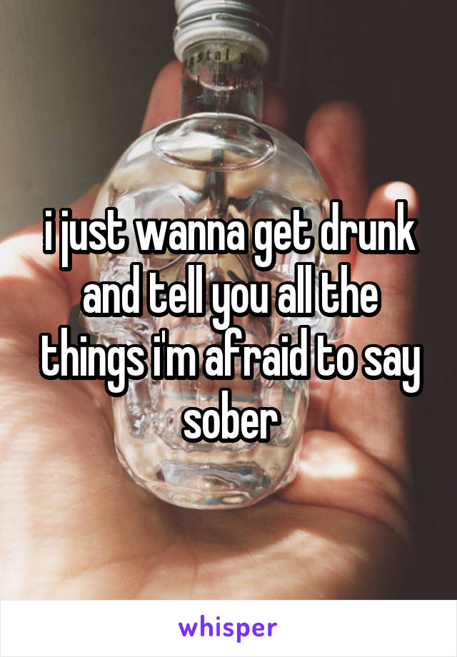 i just wanna get drunk and tell you all the things i'm afraid to say sober
