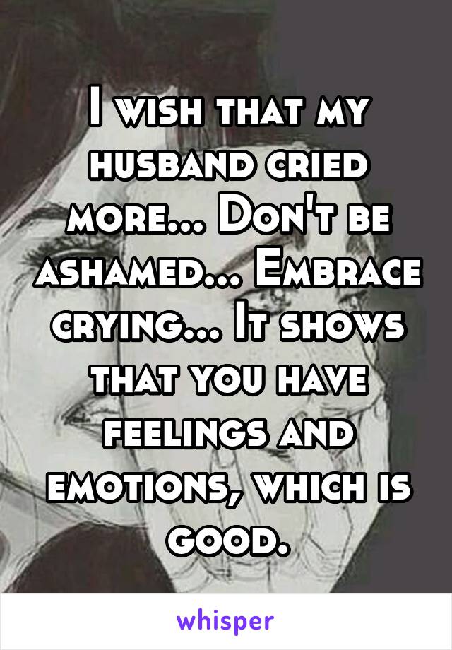 I wish that my husband cried more... Don't be ashamed... Embrace crying... It shows that you have feelings and emotions, which is good.