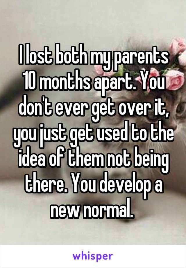 I lost both my parents 10 months apart. You don't ever get over it, you just get used to the idea of them not being there. You develop a new normal. 