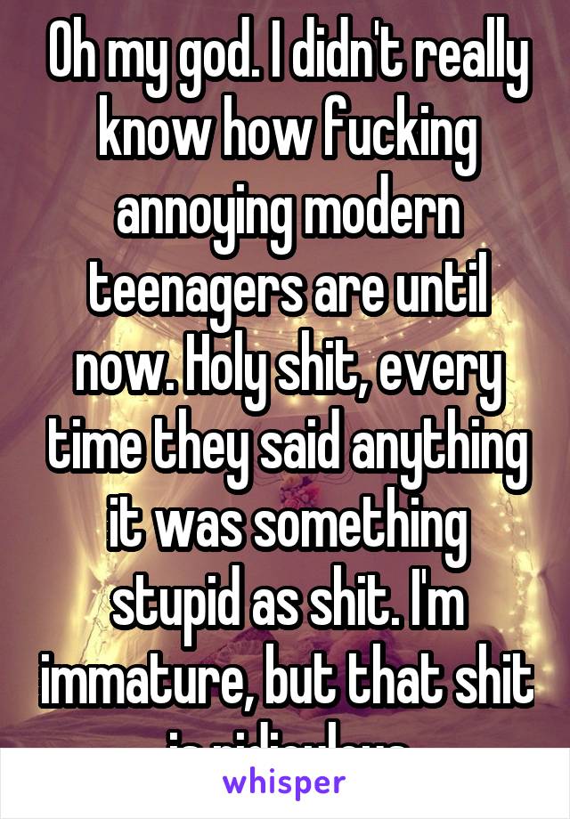 Oh my god. I didn't really know how fucking annoying modern teenagers are until now. Holy shit, every time they said anything it was something stupid as shit. I'm immature, but that shit is ridiculous
