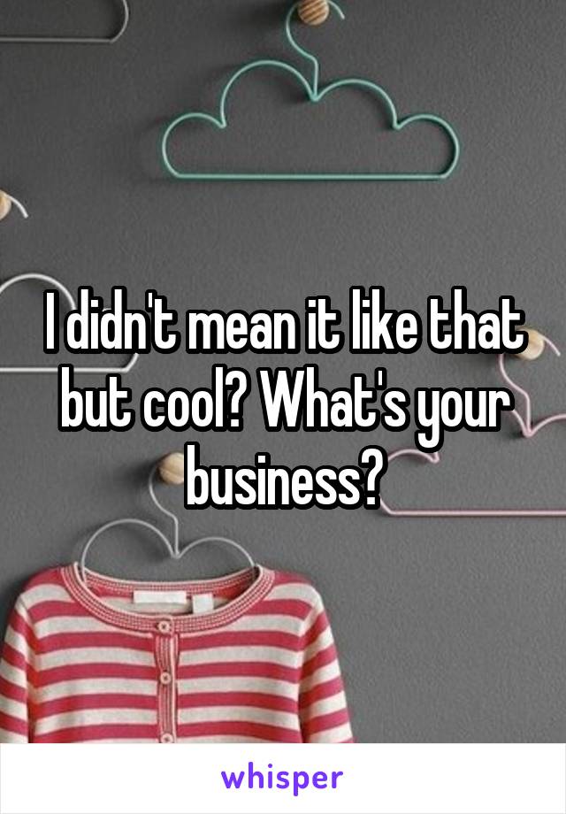 I didn't mean it like that but cool? What's your business?