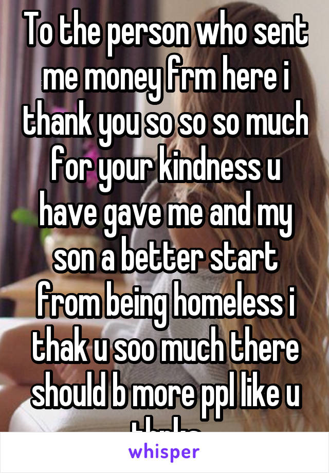 To the person who sent me money frm here i thank you so so so much for your kindness u have gave me and my son a better start from being homeless i thak u soo much there should b more ppl like u thnks