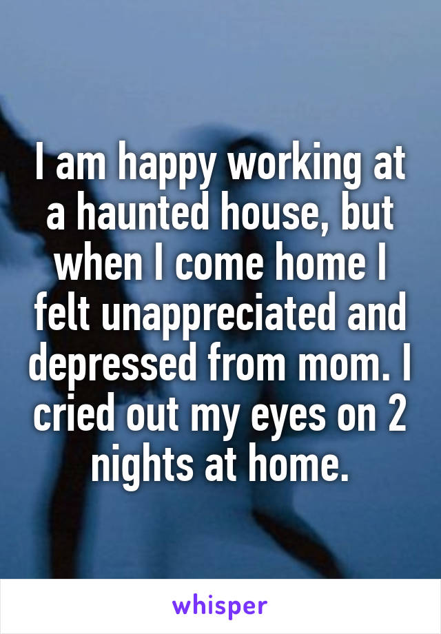 I am happy working at a haunted house, but when I come home I felt unappreciated and depressed from mom. I cried out my eyes on 2 nights at home.