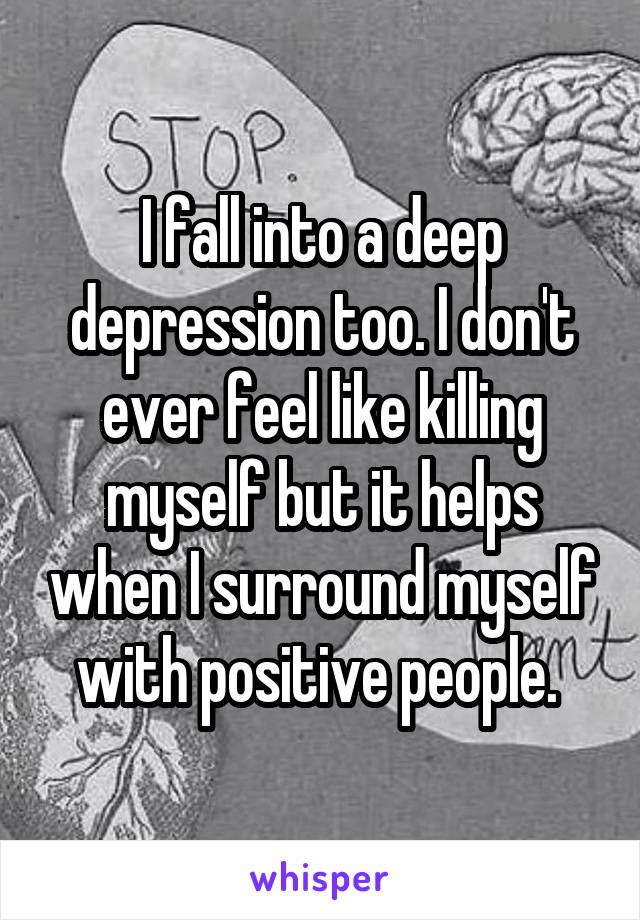 I fall into a deep depression too. I don't ever feel like killing myself but it helps when I surround myself with positive people. 