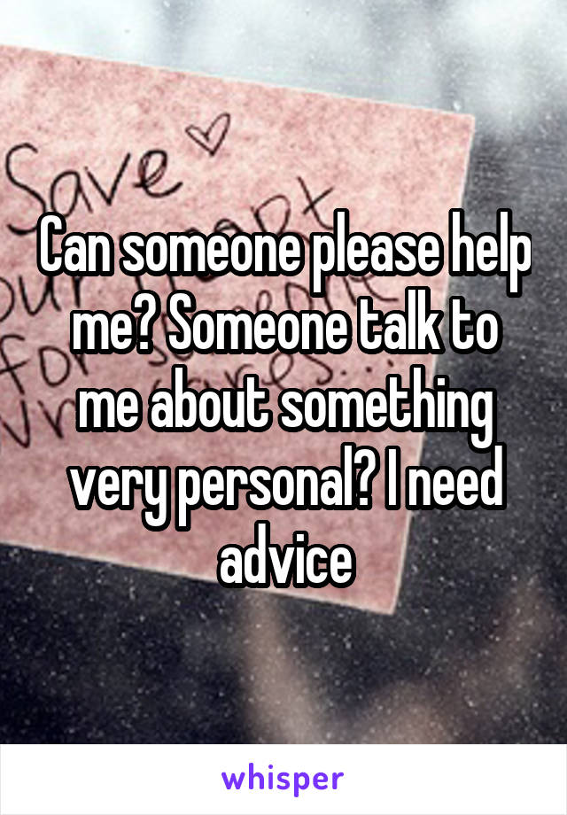 Can someone please help me? Someone talk to me about something very personal? I need advice