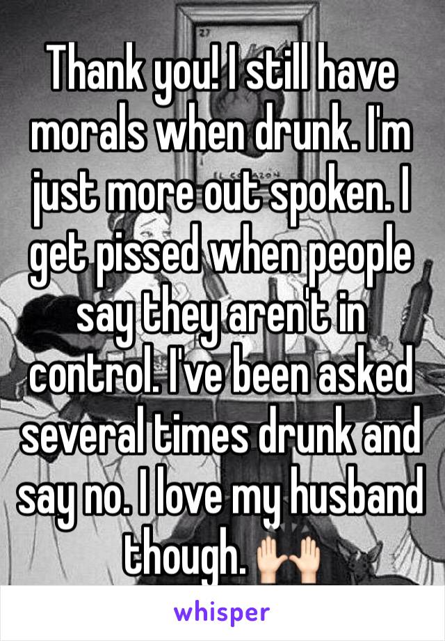 Thank you! I still have morals when drunk. I'm just more out spoken. I get pissed when people say they aren't in control. I've been asked several times drunk and say no. I love my husband though. 🙌🏻