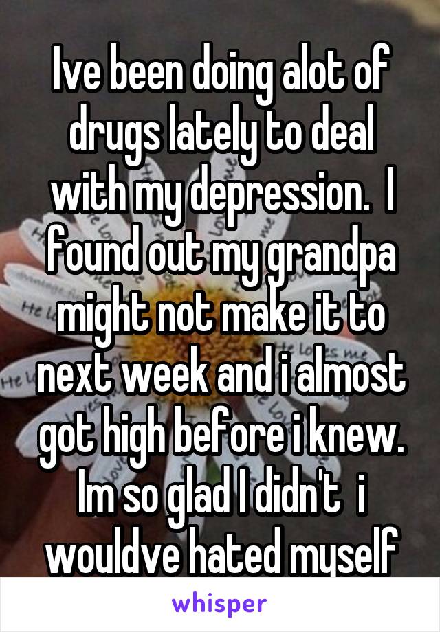 Ive been doing alot of drugs lately to deal with my depression.  I found out my grandpa might not make it to next week and i almost got high before i knew. Im so glad I didn't  i wouldve hated myself