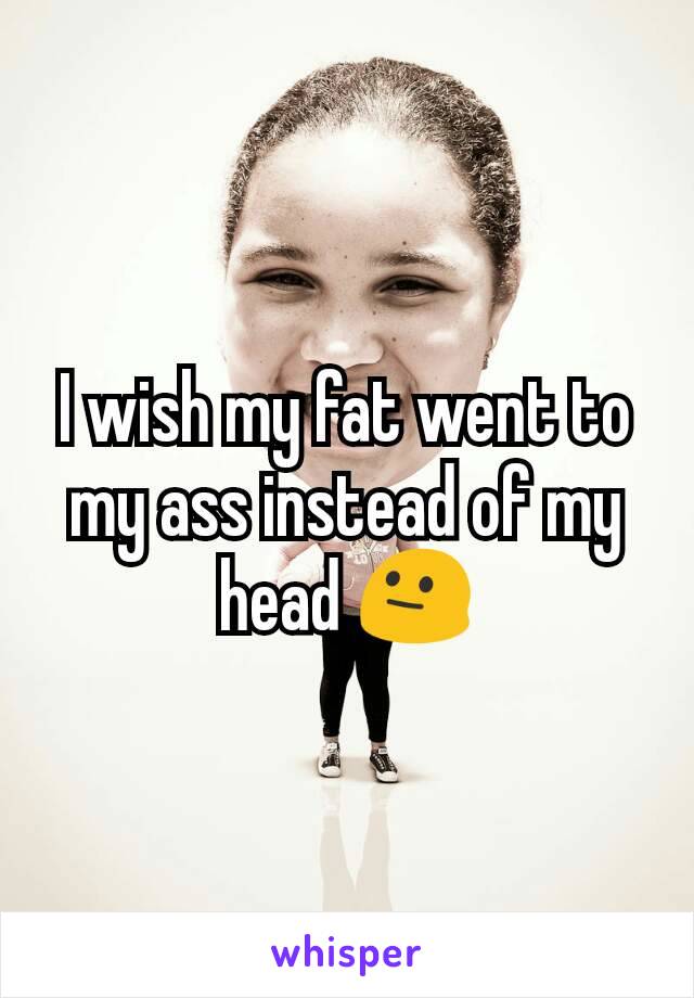 I wish my fat went to my ass instead of my head 😐