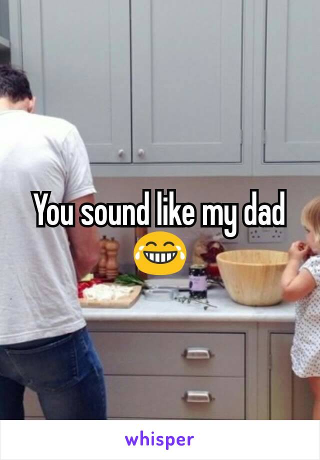 You sound like my dad
😂