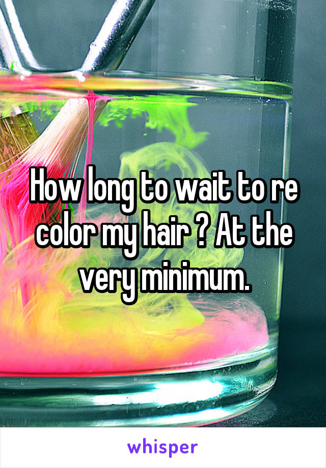 How long to wait to re color my hair ? At the very minimum.