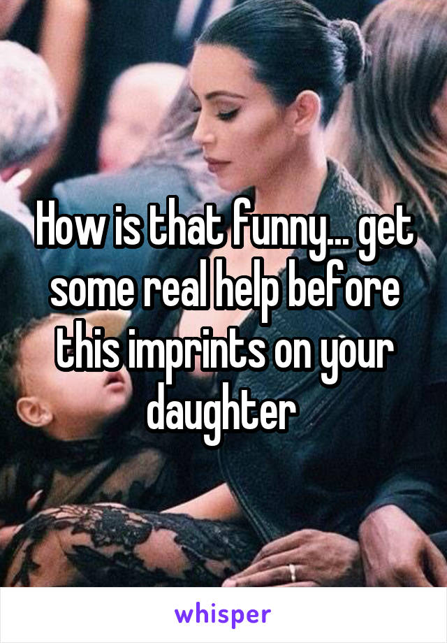 How is that funny... get some real help before this imprints on your daughter 