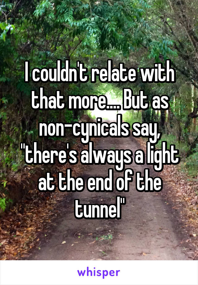 I couldn't relate with that more.... But as non-cynicals say, "there's always a light at the end of the tunnel"