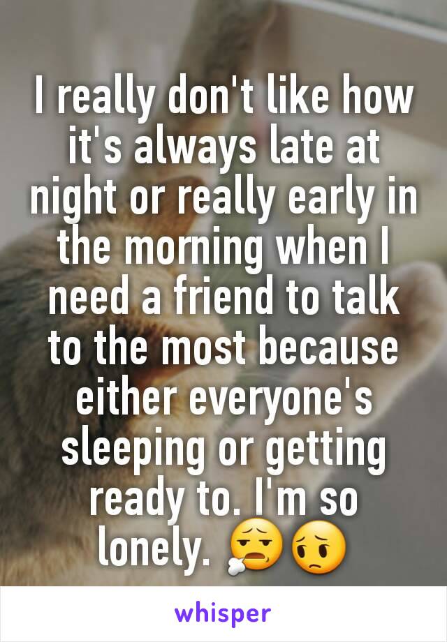 I really don't like how it's always late at night or really early in the morning when I need a friend to talk to the most because either everyone's sleeping or getting ready to. I'm so lonely. 😧😔