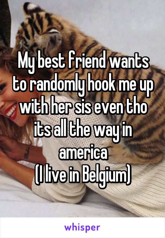 My best friend wants to randomly hook me up with her sis even tho its all the way in america
(I live in Belgium)