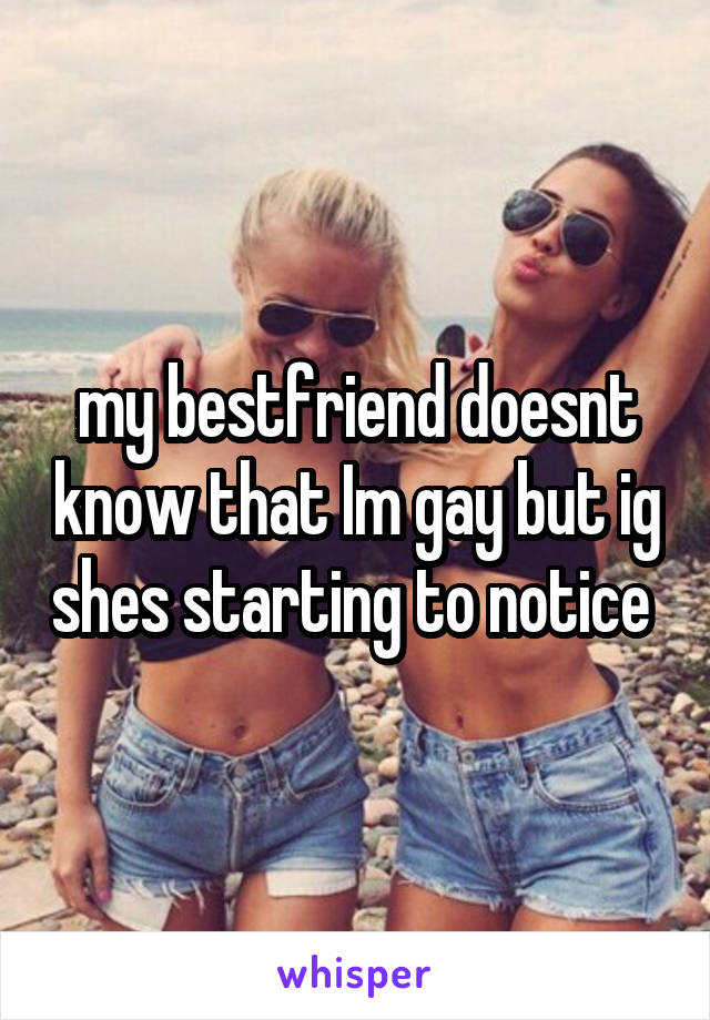 my bestfriend doesnt know that Im gay but ig shes starting to notice 