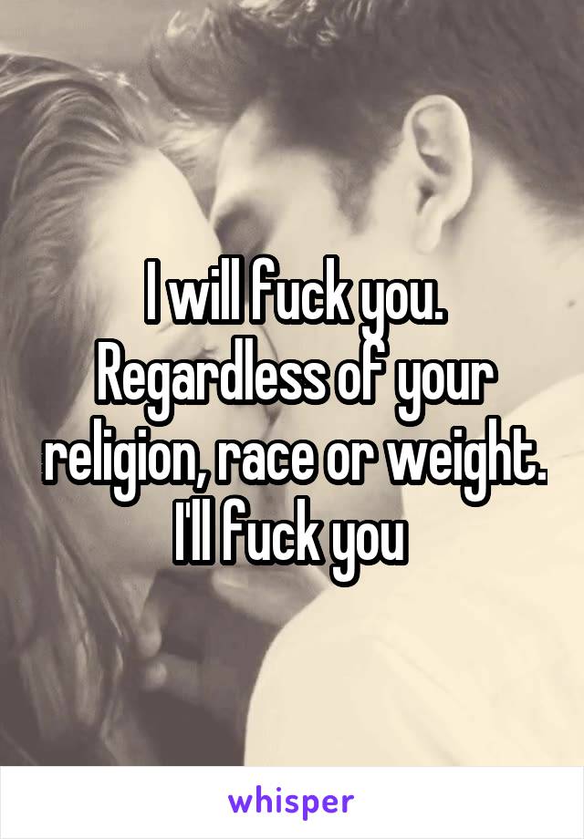 I will fuck you. Regardless of your religion, race or weight. I'll fuck you 