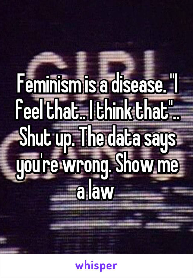 Feminism is a disease. "I feel that.. I think that".. Shut up. The data says you're wrong. Show me a law 