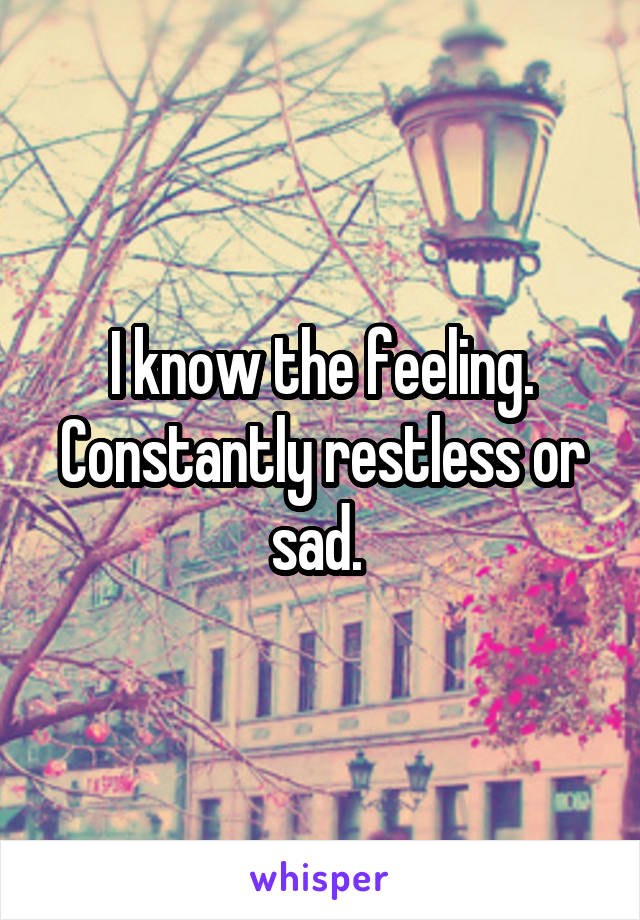 I know the feeling. Constantly restless or sad. 