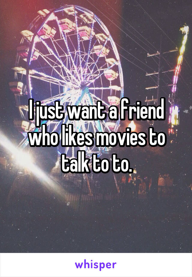 I just want a friend who likes movies to talk to to.