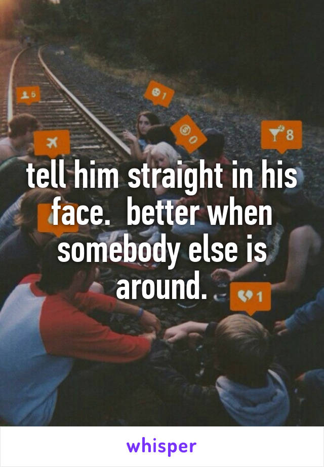tell him straight in his face.  better when somebody else is around.