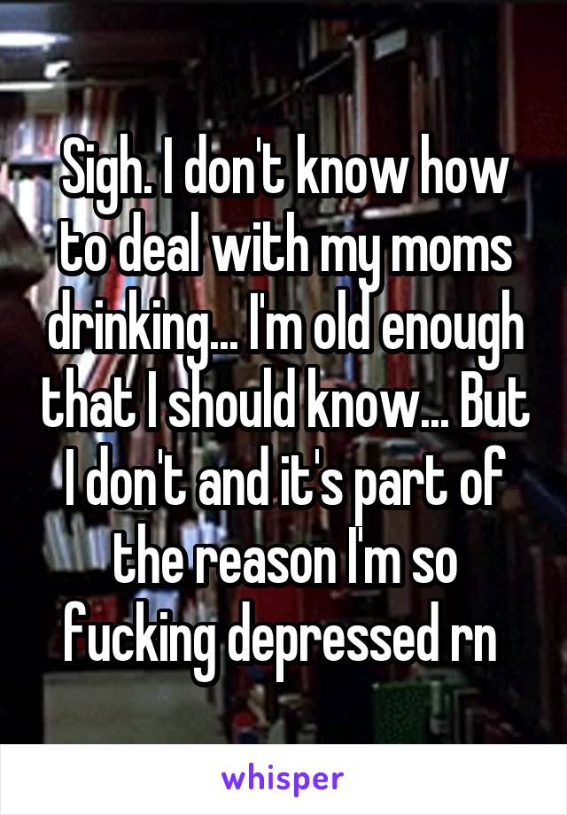 Sigh. I don't know how to deal with my moms drinking... I'm old enough that I should know... But I don't and it's part of the reason I'm so fucking depressed rn 