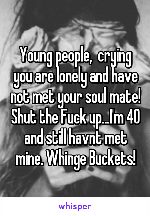 Young people,  crying you are lonely and have not met your soul mate! Shut the Fuck up...I'm 40 and still havnt met mine. Whinge Buckets!